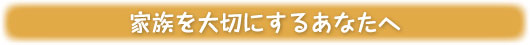 家族を大切にするあなたへ